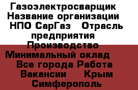 Газоэлектросварщик › Название организации ­ НПО СарГаз › Отрасль предприятия ­ Производство › Минимальный оклад ­ 1 - Все города Работа » Вакансии   . Крым,Симферополь